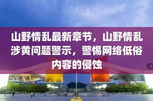 山野情亂最新章節(jié)，山野情亂涉黃問(wèn)題警示，警惕網(wǎng)絡(luò)低俗內(nèi)容的侵蝕