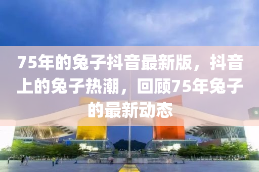 75年的兔子抖音最新版，抖音上的兔子熱潮，回顧75年兔子的最新動(dòng)態(tài)