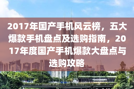 2017年國產(chǎn)手機(jī)風(fēng)云榜，五大爆款手機(jī)盤點(diǎn)及選購指南，2017年度國產(chǎn)手機(jī)爆款大盤點(diǎn)與選購攻略