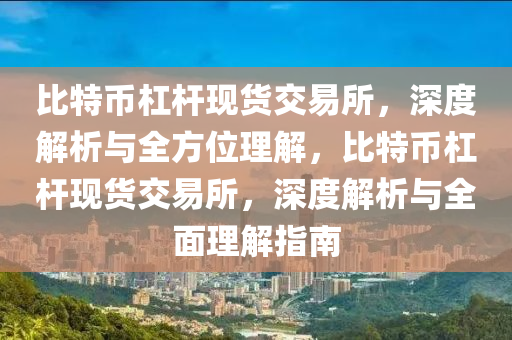 比特幣杠桿現(xiàn)貨交易所，深度解析與全方位理解，比特幣杠桿現(xiàn)貨交易所，深度解析與全面理解指南