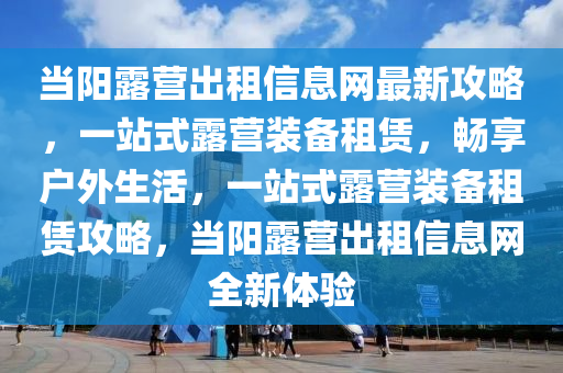 當陽露營出租信息網(wǎng)最新攻略，一站式露營裝備租賃，暢享戶外生活，一站式露營裝備租賃攻略，當陽露營出租信息網(wǎng)全新體驗