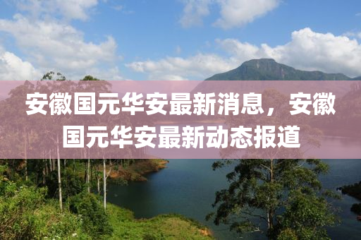 安徽國元華安最新消息，安徽國元華安最新動(dòng)態(tài)報(bào)道