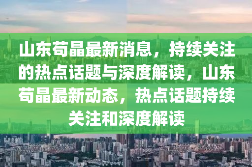 山東茍晶最新消息，持續(xù)關(guān)注的熱點(diǎn)話題與深度解讀，山東茍晶最新動(dòng)態(tài)，熱點(diǎn)話題持續(xù)關(guān)注和深度解讀