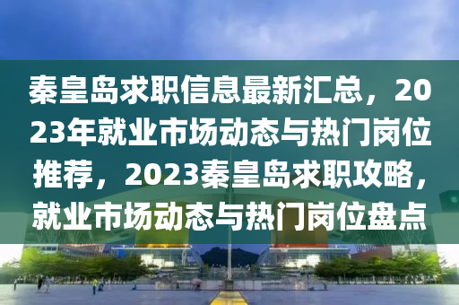 秦皇島求職信息最新匯總，2023年就業(yè)市場動態(tài)與熱門崗位推薦，2023秦皇島求職攻略，就業(yè)市場動態(tài)與熱門崗位盤點