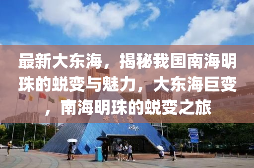 最新大東海，揭秘我國南海明珠的蛻變與魅力，大東海巨變，南海明珠的蛻變之旅