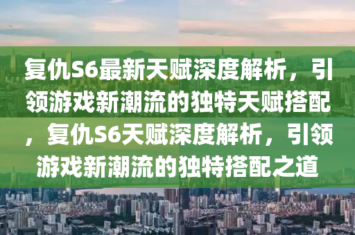 復(fù)仇S6最新天賦深度解析，引領(lǐng)游戲新潮流的獨特天賦搭配，復(fù)仇S6天賦深度解析，引領(lǐng)游戲新潮流的獨特搭配之道