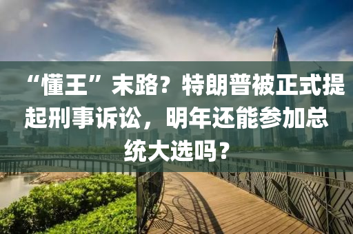 “懂王”末路？特朗普被正式提起刑事訴訟，明年還能參加總統(tǒng)大選嗎？