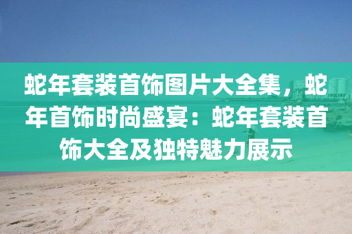 蛇年套裝首飾圖片大全集，蛇年首飾時尚盛宴：蛇年套裝首飾大全及獨(dú)特魅力展示