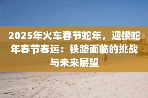 2025年火車春節(jié)蛇年，迎接蛇年春節(jié)春運(yùn)：鐵路面臨的挑戰(zhàn)與未來展望