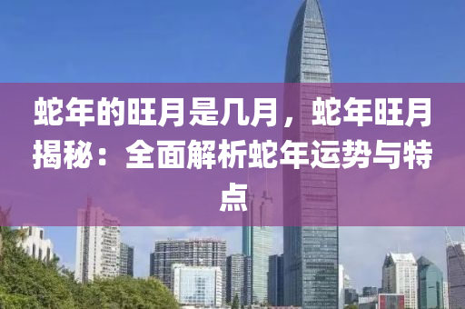 蛇年的旺月是幾月，蛇年旺月揭秘：全面解析蛇年運勢與特點