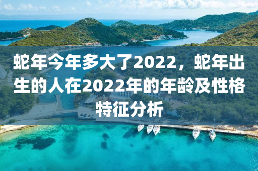 蛇年今年多大了2022，蛇年出生的人在2022年的年齡及性格特征分析