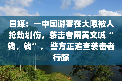 日媒：一中國游客在大阪被人搶劫劃傷，襲擊者用英文喊“錢，錢”， 警方正追查襲擊者行蹤