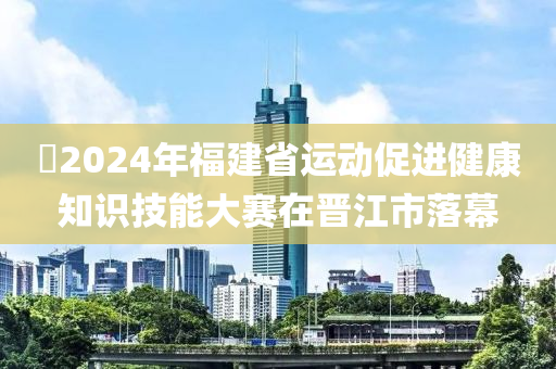 ?2024年福建省運(yùn)動促進(jìn)健康知識技能大賽在晉江市落幕