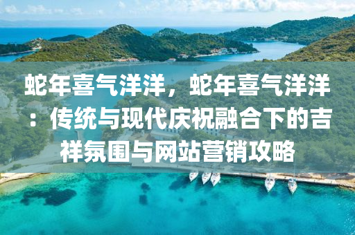 蛇年喜氣洋洋，蛇年喜氣洋洋：傳統(tǒng)與現(xiàn)代慶祝融合下的吉祥氛圍與網(wǎng)站營(yíng)銷攻略