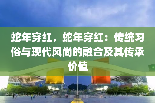 蛇年穿紅，蛇年穿紅：傳統(tǒng)習(xí)俗與現(xiàn)代風(fēng)尚的融合及其傳承價值