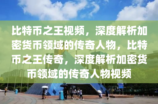 比特幣之王視頻，深度解析加密貨幣領(lǐng)域的傳奇人物，比特幣之王傳奇，深度解析加密貨幣領(lǐng)域的傳奇人物視頻