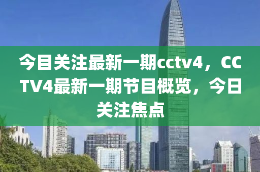 今目關(guān)注最新一期cctv4，CCTV4最新一期節(jié)目概覽，今日關(guān)注焦點(diǎn)