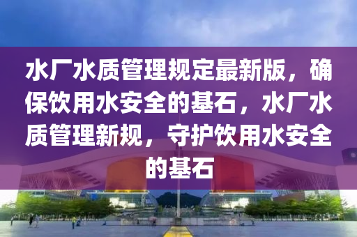 水廠水質(zhì)管理規(guī)定最新版，確保飲用水安全的基石，水廠水質(zhì)管理新規(guī)，守護(hù)飲用水安全的基石