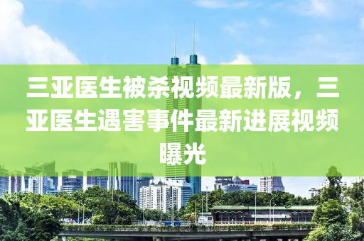 三亞醫(yī)生被殺視頻最新版，三亞醫(yī)生遇害事件最新進(jìn)展視頻曝光