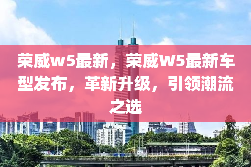 榮威w5最新，榮威W5最新車(chē)型發(fā)布，革新升級(jí)，引領(lǐng)潮流之選