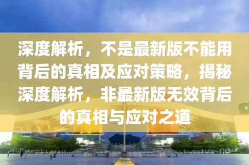 深度解析，不是最新版不能用背后的真相及應(yīng)對(duì)策略，揭秘深度解析，非最新版無(wú)效背后的真相與應(yīng)對(duì)之道