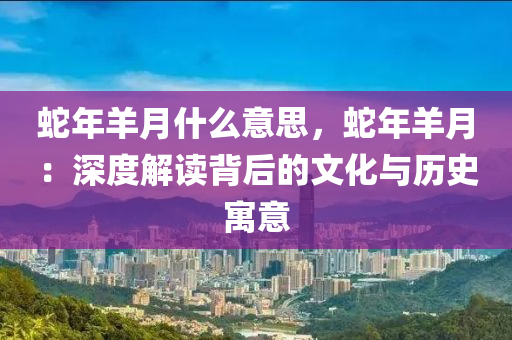 蛇年羊月什么意思，蛇年羊月：深度解讀背后的文化與歷史寓意