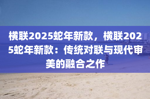 橫聯(lián)2025蛇年新款，橫聯(lián)2025蛇年新款：傳統(tǒng)對聯(lián)與現(xiàn)代審美的融合之作