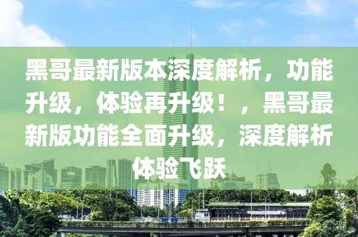 黑哥最新版本深度解析，功能升級，體驗再升級！，黑哥最新版功能全面升級，深度解析體驗飛躍