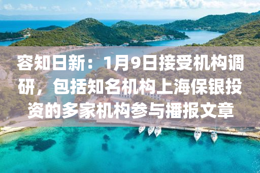 容知日新：1月9日接受機(jī)構(gòu)調(diào)研，包括知名機(jī)構(gòu)上海保銀投資的多家機(jī)構(gòu)參與播報文章