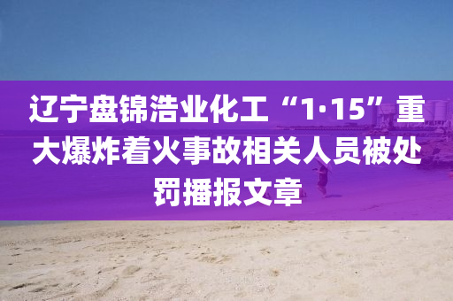 遼寧盤錦浩業(yè)化工“1·15”重大爆炸著火事故相關(guān)人員被處罰播報(bào)文章