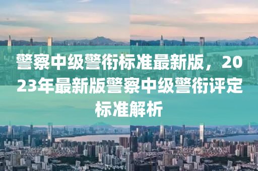 警察中級(jí)警銜標(biāo)準(zhǔn)最新版，2023年最新版警察中級(jí)警銜評(píng)定標(biāo)準(zhǔn)解析