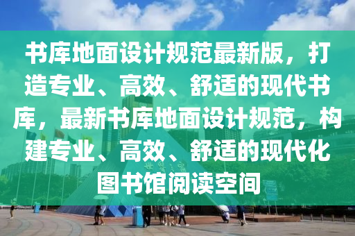 書庫地面設(shè)計規(guī)范最新版，打造專業(yè)、高效、舒適的現(xiàn)代書庫，最新書庫地面設(shè)計規(guī)范，構(gòu)建專業(yè)、高效、舒適的現(xiàn)代化圖書館閱讀空間