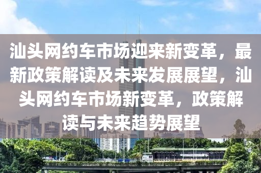 汕頭網(wǎng)約車市場(chǎng)迎來(lái)新變革，最新政策解讀及未來(lái)發(fā)展展望，汕頭網(wǎng)約車市場(chǎng)新變革，政策解讀與未來(lái)趨勢(shì)展望