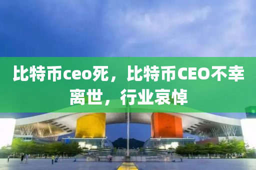 比特幣ceo死，比特幣CEO不幸離世，行業(yè)哀悼