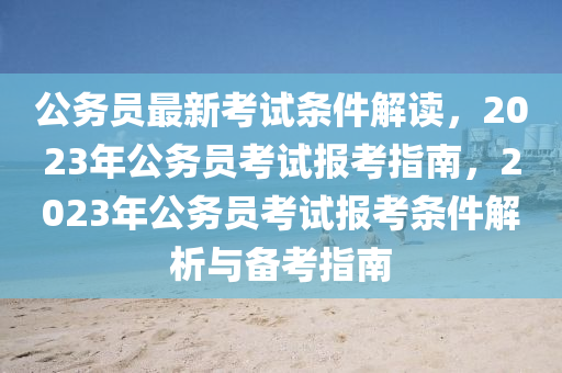 公務(wù)員最新考試條件解讀，2023年公務(wù)員考試報(bào)考指南，2023年公務(wù)員考試報(bào)考條件解析與備考指南