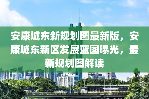 安康城東新規(guī)劃圖最新版，安康城東新區(qū)發(fā)展藍(lán)圖曝光，最新規(guī)劃圖解讀