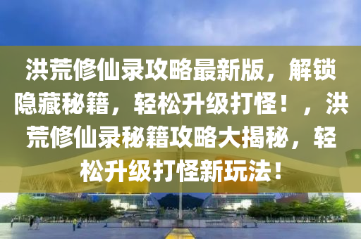 洪荒修仙錄攻略最新版，解鎖隱藏秘籍，輕松升級打怪！，洪荒修仙錄秘籍攻略大揭秘，輕松升級打怪新玩法！