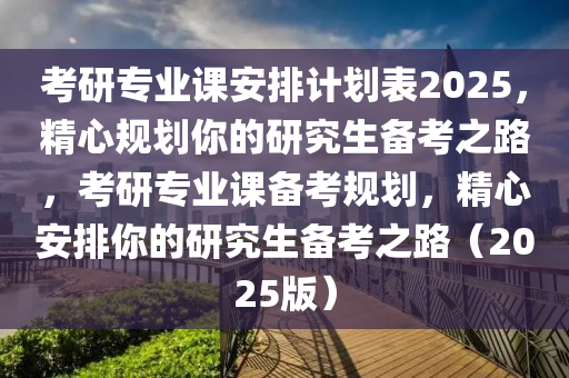 考研專業(yè)課安排計(jì)劃表2025，精心規(guī)劃你的研究生備考之路，考研專業(yè)課備考規(guī)劃，精心安排你的研究生備考之路（2025版）