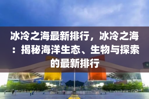 冰冷之海最新排行，冰冷之海：揭秘海洋生態(tài)、生物與探索的最新排行