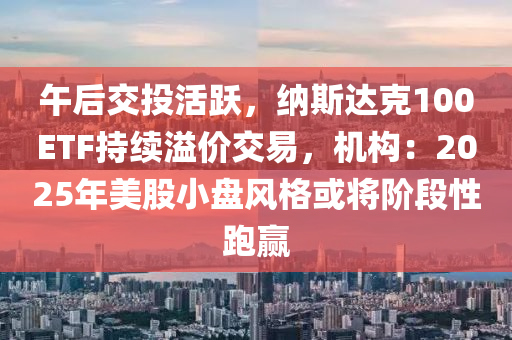 午后交投活躍，納斯達克100ETF持續(xù)溢價交易，機構(gòu)：2025年美股小盤風格或?qū)㈦A段性跑贏