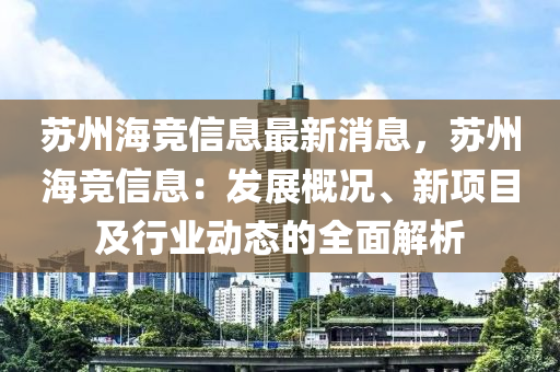 蘇州海競信息最新消息，蘇州海競信息：發(fā)展概況、新項目及行業(yè)動態(tài)的全面解析