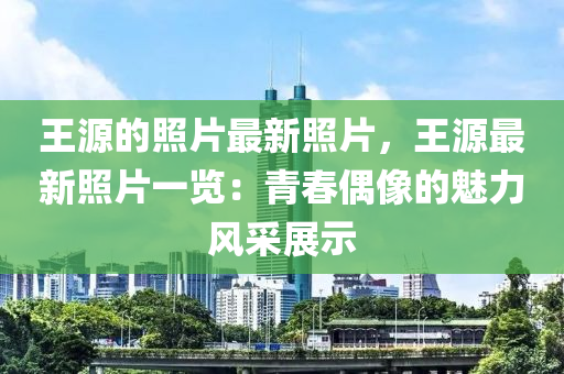 王源的照片最新照片，王源最新照片一覽：青春偶像的魅力風(fēng)采展示