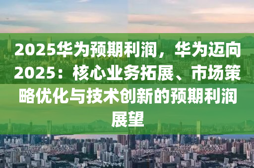 2025華為預(yù)期利潤，華為邁向2025：核心業(yè)務(wù)拓展、市場策略優(yōu)化與技術(shù)創(chuàng)新的預(yù)期利潤展望