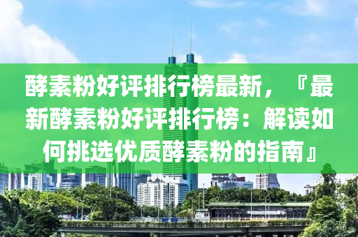 酵素粉好評排行榜最新，『最新酵素粉好評排行榜：解讀如何挑選優(yōu)質(zhì)酵素粉的指南』