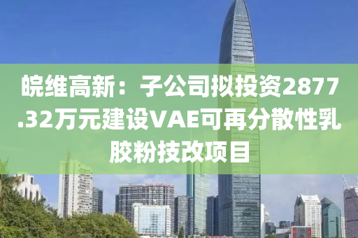 皖維高新：子公司擬投資2877.32萬元建設(shè)VAE可再分散性乳膠粉技改項目