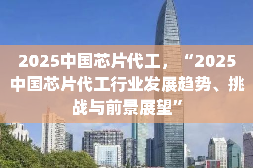 2025中國芯片代工，“2025中國芯片代工行業(yè)發(fā)展趨勢、挑戰(zhàn)與前景展望”