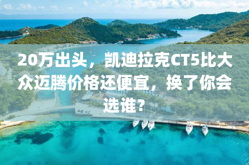 20萬出頭，凱迪拉克CT5比大眾邁騰價格還便宜，換了你會選誰？