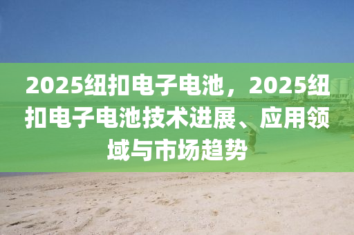 2025紐扣電子電池，2025紐扣電子電池技術(shù)進(jìn)展、應(yīng)用領(lǐng)域與市場(chǎng)趨勢(shì)