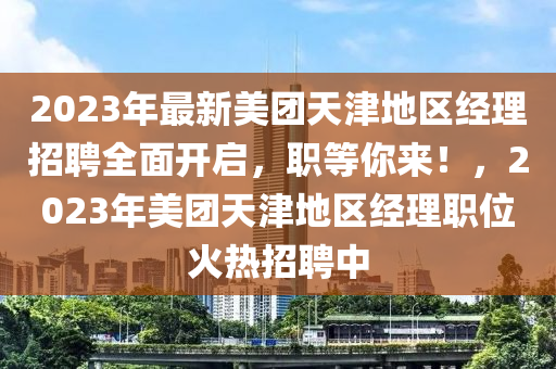 2023年最新美團(tuán)天津地區(qū)經(jīng)理招聘全面開啟，職等你來！，2023年美團(tuán)天津地區(qū)經(jīng)理職位火熱招聘中