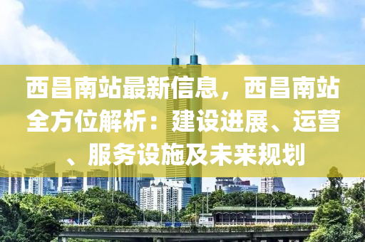 西昌南站最新信息，西昌南站全方位解析：建設進展、運營、服務設施及未來規(guī)劃